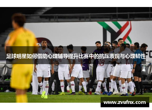 足球明星如何借助心理辅导提升比赛中的抗压表现与心理韧性
